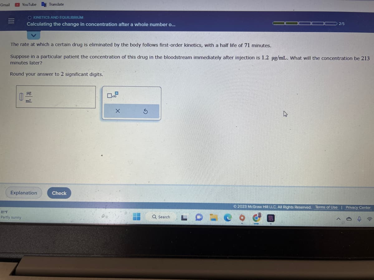 Gmail
=
YouTube Translate
O KINETICS AND EQUILIBRIUM
Calculating the change in concentration after a whole number o...
81°F
Partly sunny
The rate at which a certain drug is eliminated by the body follows first-order kinetics, with a half life of 71 minutes.
Suppose in a particular patient the concentration of this drug in the bloodstream immediately after injection is 1.2 µg/mL. What will the concentration be 213
minutes later?
Round your answer to 2 significant digits.
ug
mL
Explanation
Check
0
x10
X
5
2/5
© 2023 McGraw Hill LLC. All Rights Reserved. Terms of Use | Privacy Center
%
Q Search LOCO
P
^