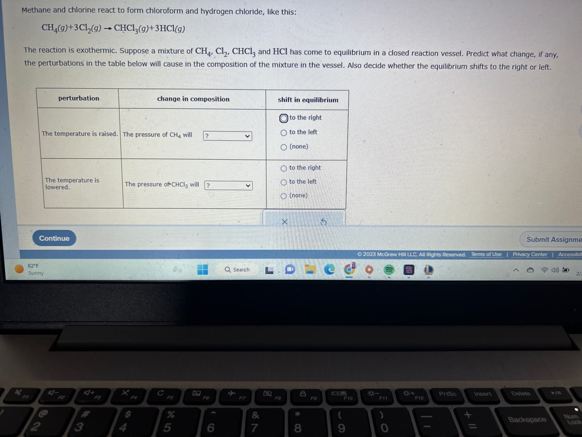 J
Methane and chlorine react to form chloroform and hydrogen chloride, like this:
CH₂(g) + 3Cl₂(g) → CHCl3(g)+3HCl(g)
A
The reaction is exothermic. Suppose a mixture of CH4, Cl₂, CHCl3 and HCl has come to equilibrium in a closed reaction vessel. Predict what change, if any,
the perturbations in the table below will cause in the composition of the mixture in the vessel. Also decide whether the equilibrium shifts to the right or left.
FI
82°F
Sunny
perturbation
2
The temperature is raised. The pressure of CH4 will
Continue
The temperature is
lowered.
3
change in composition
$
The pressure of CHCl3 will ?
%
?
5
■
F6
6
v
v
Q Search. L
F7
&
7
shift in equilibrium
to the right
O to the left
O (none)
O to the right
Oto the left
O (none)
F8
X
* 00
8
F9
15
Co
F10
(
9
Submit Assignme
Ⓒ2023 McGraw Hill LLC. All Rights Reserved. Terms of Use | Privacy Center | Accessibil
*-
F11
18
+
F12
PrtSc
Insert
=
Delete
Backspace
►/11
2/2