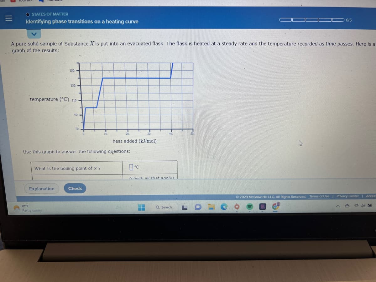 |||
=
OSTATES OF MATTER
Identifying phase transitions on a heating curve
A pure solid sample of Substance X is put into an evacuated flask. The flask is heated at a steady rate and the temperature recorded as time passes. Here is a
graph of the results:
150.
temperature (°C) 110.
130.
Explanation
81°F
Partly sunny
90.
70.
What is the boiling point of X ?
0.
Use this graph to answer the following questions:
Check
10.
20.
30.
heat added (kJ/mol)
°℃
40.
(check all that annly)
K
Q Search,
50
0 0/5
© 2023 McGraw Hill LLC. All Rights Reserved. Terms of Use | Privacy Center | Access
四
LDLC o
O