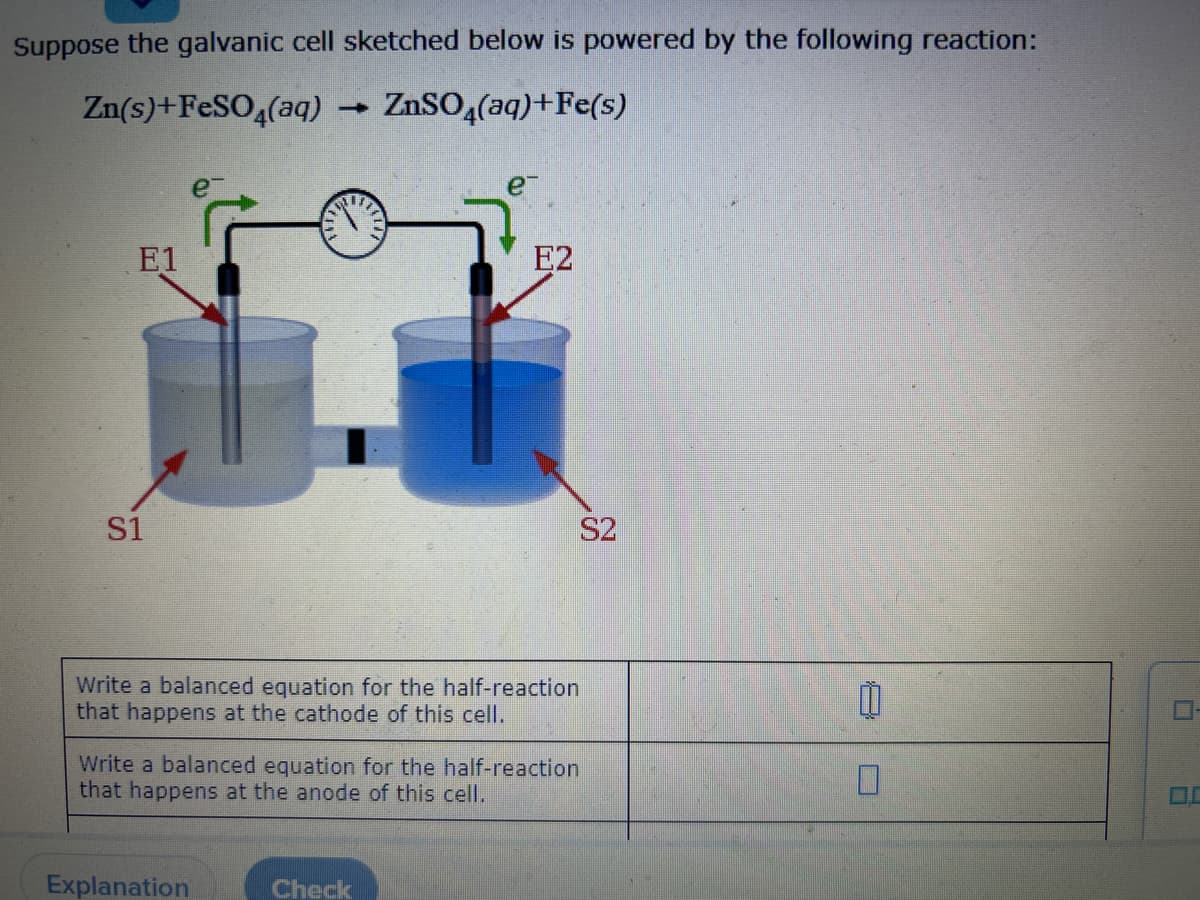 Suppose the galvanic cell sketched below is powered by the following reaction:
Zn(s)+FeSO4(aq)
→ ZnSO4(aq)+Fe(s)
E1
S1
e™
Write a balanced equation for the half-reaction
that happens at the cathode of this cell.
Explanation
E2
Write a balanced equation for the half-reaction
that happens at the anode of this cell.
Check
S2
0
0