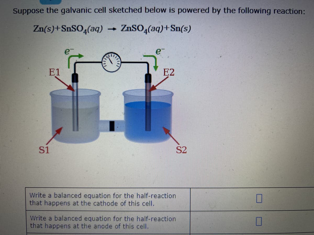 Suppose the galvanic cell sketched below is powered by the following reaction:
Zn(s) + SnSO4(aq)
ZnSO4(aq) + Sn(s)
E1
S1
➡
e²
E2
S2
Write a balanced equation for the half-reaction
that happens at the cathode of this cell.
Write a balanced equation for the half-reaction
that happens at the anode of this cell.