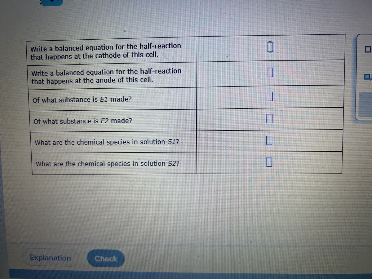 Write a balanced equation for the half-reaction
that happens at the cathode of this cell.
Write a balanced equation for the half-reaction
that happens at the anode of this cell.
Of what substance is E1 made?
Of what substance is E2 made?
What are the chemical species in solution S1?
What are the chemical species in solution S2?
Explanation
Check
11
0
0
U
n