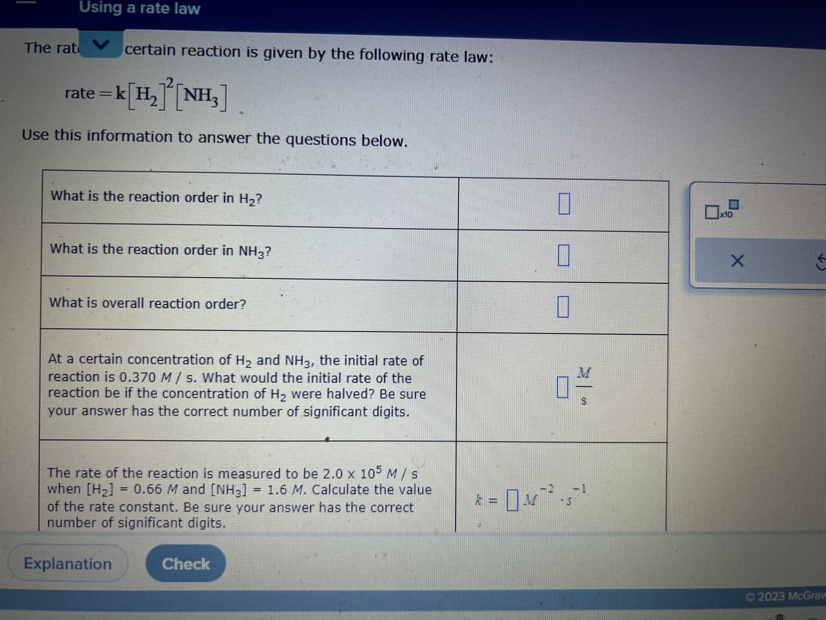 Using a rate law
The rat certain reaction is given by the following rate law:
rate = k[H₂] [NH₂]
Use this information to answer the questions below.
What is the reaction order in H₂?
What is the reaction order in NH3?
What is overall reaction order?
At a certain concentration of H₂ and NH3, the initial rate of
reaction is 0.370 M/s. What would the initial rate of the
reaction be if the concentration of H₂ were halved? Be sure
your answer has the correct number of significant digits.
The rate of the reaction is measured to be 2.0 x 105 M / s
when [H₂] = 0.66 M and [NH3] = 1.6 M. Calculate the value
of the rate constant. Be sure your answer has the correct
number of significant digits.
Explanation
Check
k =
M
-2
0
0
04/
-1
S
x10
X
(2
2023 McGraw