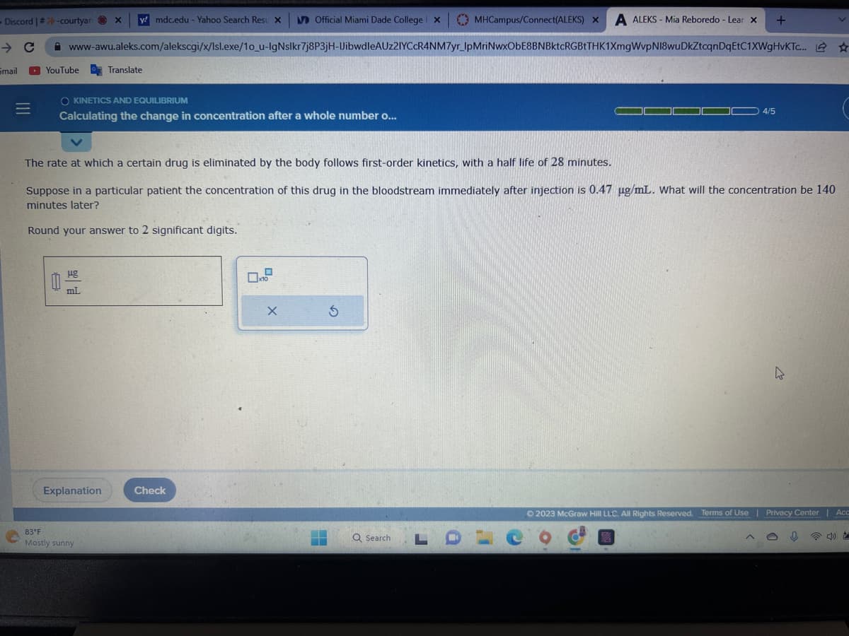 - Discord | #-courtyar
→ C
Smail
Official Miami Dade College x
www-awu.aleks.com/alekscgi/x/Isl.exe/1o_u-IgNslkr7j8P3jH-UibwdleAUz2IYCcR4NM7yr_IpMriNwxObE8BNBktcRGBtTHK1XmgWvpNI8wuDkZtcqnDqEtC1XWgHvKTc... ☆
YouTube Translate
O KINETICS AND EQUILIBRIUM
Calculating the change in concentration after a whole number o...
y! mdc.edu - Yahoo Search Resu X
Hg
mL
Explanation
83°F
Mostly sunny
The rate at which a certain drug is eliminated by the body follows first-order kinetics, with a half life of 28 minutes.
Suppose in a particular patient the concentration of this drug in the bloodstream immediately after injection is 0.47 ug/mL. What will the concentration be 140
minutes later?
Round your answer to 2 significant digits.
Check
x10
X
H
5
MHCampus/Connect(ALEKS) X A ALEKS- Mia Reboredo - Lear X
Q Search
LO
4/5
+
A
k
© 2023 McGraw Hill LLC. All Rights Reserved. Terms of Use | Privacy Center | Acc
%
040
co