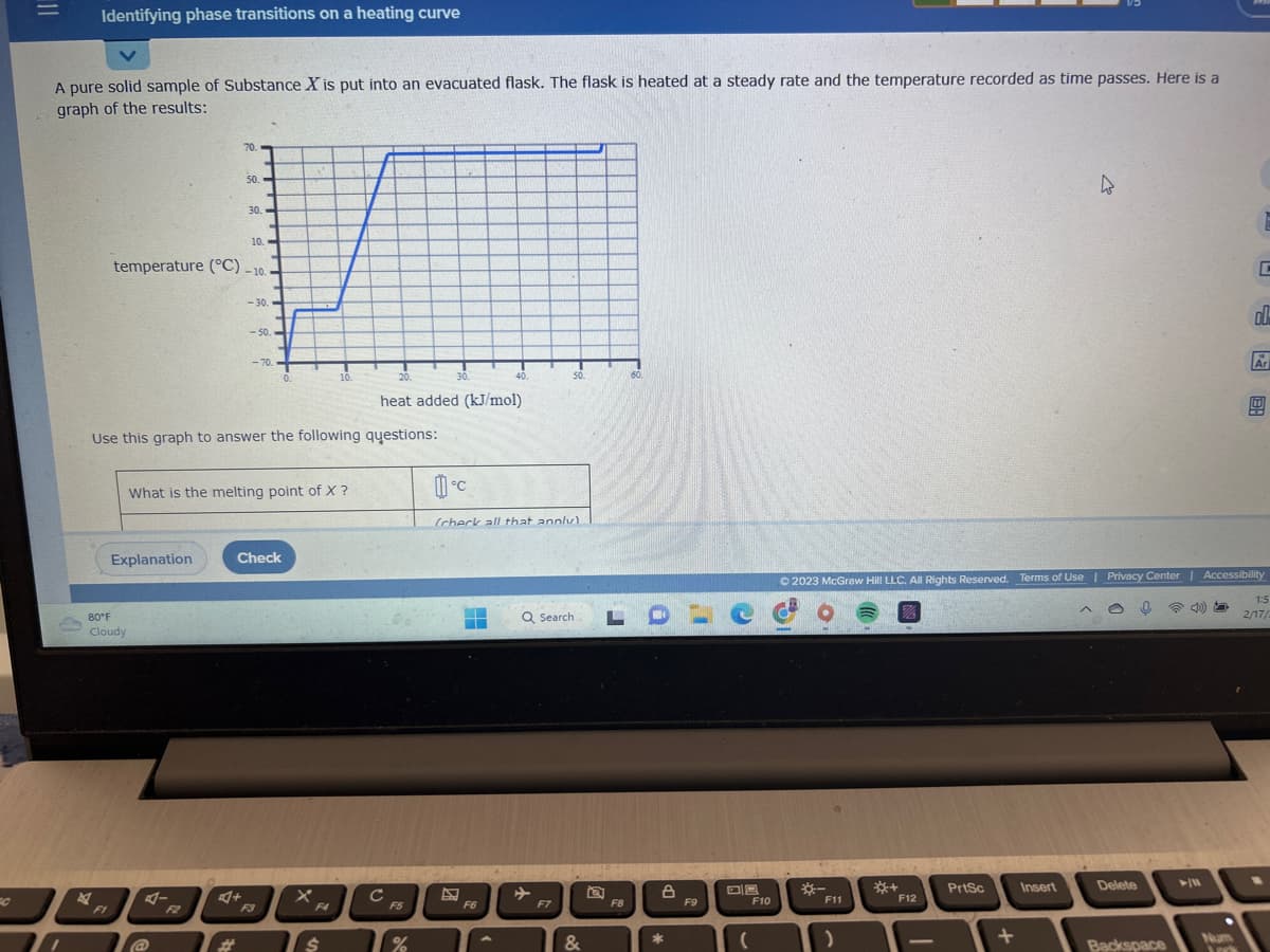 C
11
Identifying phase transitions on a heating curve
A pure solid sample of Substance X is put into an evacuated flask. The flask is heated at a steady rate and the temperature recorded as time passes. Here is a
graph of the results:
FI
80°F
Cloudy
10.
temperature (°C) -10.
Explanation
70.
50.
@
30.-
4+
-30.
-50.
Use this graph to answer the following questions:
<-70.
What is the melting point of X ?
Check
0.
F3
X
10.
F4
$
20.
heat added (kJ/mol)
с
F5
30.
%
40.
▬
0°C
(check all that annly)
F6
50.
Q Search
F7
&
60
F8
LDLCC
*
F9
(
F10
*-
F11
)
© 2023 McGraw Hill LLC. All Rights Reserved. Terms of Use | Privacy Center | Accessibility
四
*+
F12
1
PrtSc
+
4
Insert
Delete
Backspace
<10)
► 11
C
Jork
ol
Ar
모
1:5
2/17/