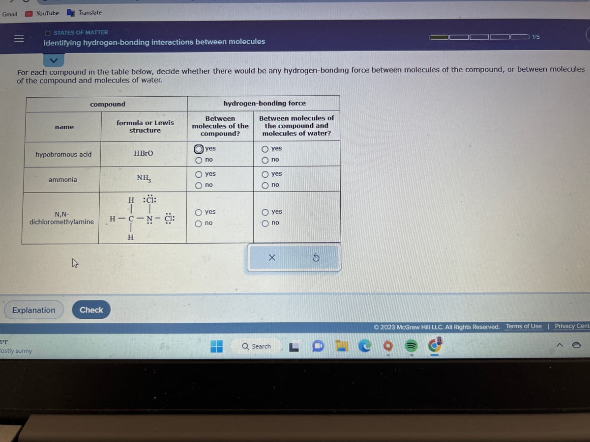 Gmail
|||
=
YouTube
OSTATES OF MATTER
Identifying hydrogen-bonding interactions between molecules
5°F
ostly sunny
For each compound in the table below, decide whether there would be any hydrogen-bonding force between molecules of the compound, or between molecules
of the compound and molecules of water.
name
Translate
ammonia
hypobromous acid
Explanation
N,N-
dichloromethylamine
compound
4
Check
formula or Lewis
structure
HBrO
NH₂
H :CI:
IT
H-C-N-CI:
1
H
Between
molecules of the
compound?
yes
no
O yes
Ono
hydrogen-bonding force
O yes
O no
Between molecules of
the compound and
molecules of water?
O yes
O no
0000
O yes
O no
00
yes
Ono
X
Q Search
1/5
S
© 2023 McGraw Hill LLC. All Rights Reserved. Terms of Use | Privacy Cent