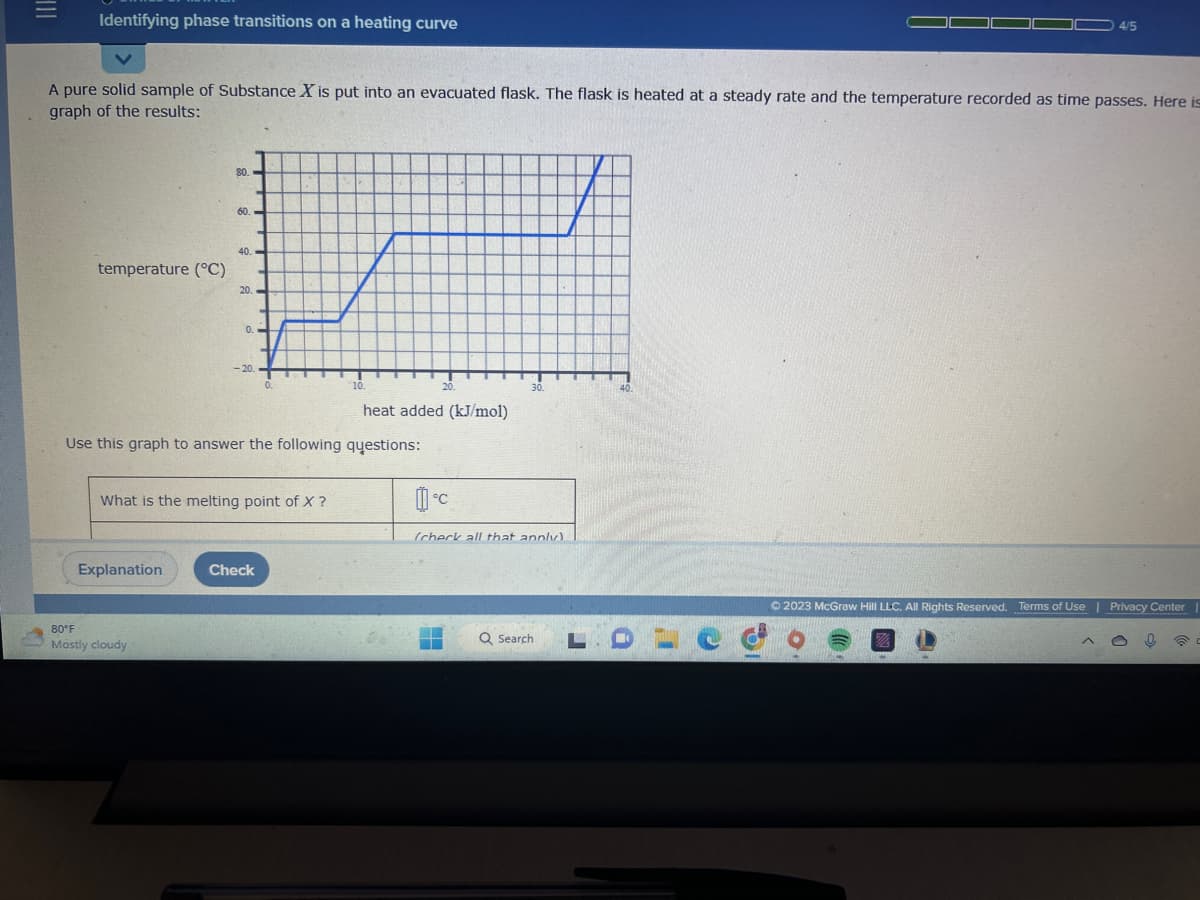 |||
Identifying phase transitions on a heating curve
A pure solid sample of Substance X is put into an evacuated flask. The flask is heated at a steady rate and the temperature recorded as time passes. Here is
graph of the results:
temperature (°C)
80.
Explanation
60.
80°F
Mostly cloudy
40.
20.
0.
-20.
What is the melting point of X ?
0.
Use this graph to answer the following questions:
Check
10.
20.
heat added (kJ/mol)
°C
30.
(check all that annly).
Q Search
LDLC
4/5
© 2023 McGraw Hill LLC. All Rights Reserved. Terms of Use | Privacy Center
IMO