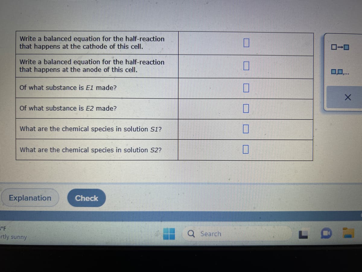 Write a balanced equation for the half-reaction
that happens at the cathode of this cell.
Write a balanced equation for the half-reaction
that happens at the anode of this cell.
Of what substance is E1 made?
Of what substance is E2 made?
What are the chemical species in solution S1?
What are the chemical species in solution S2?
Explanation
3°F
rtly sunny
Check
Search