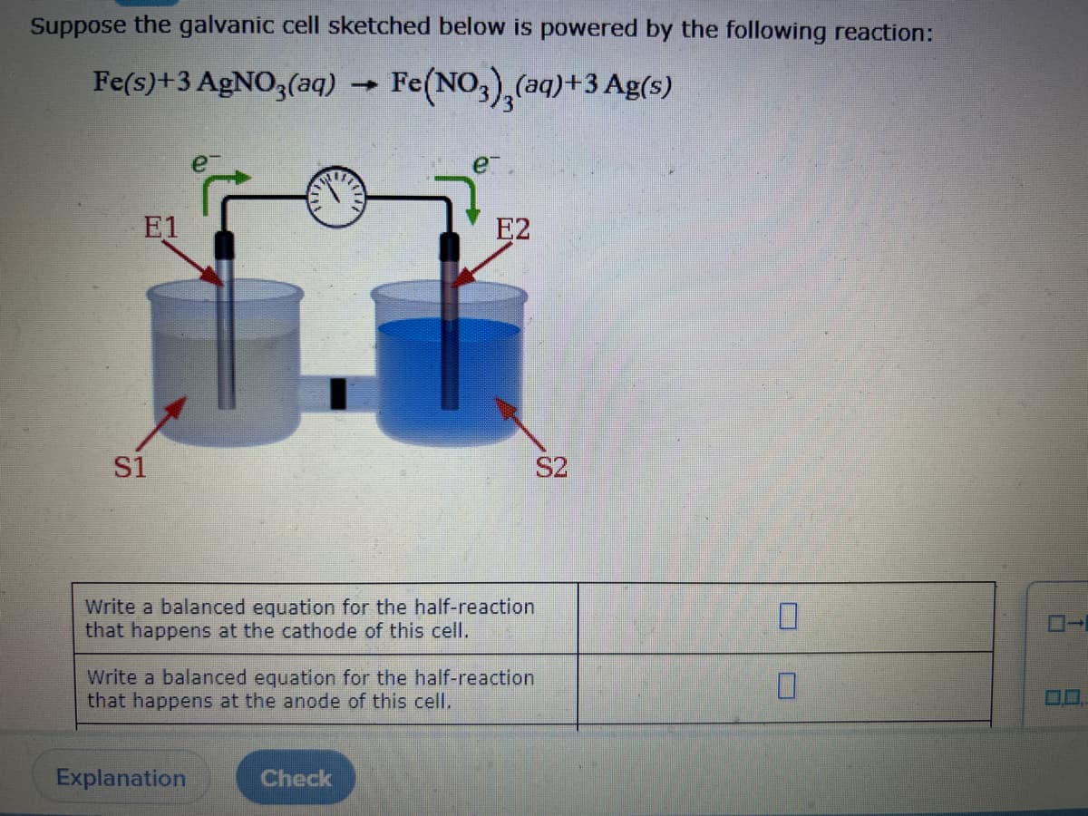 Suppose the galvanic cell sketched below is powered by the following reaction:
Fe(s)+3 AgNO3(aq) → Fe(NO3),(aq) +3 Ag(s)
E1
S1
E2
Write a balanced equation for the half-reaction
that happens at the cathode of this cell.
Explanation
S2
Write a balanced equation for the half-reaction
that happens at the anode of this cell.
Check