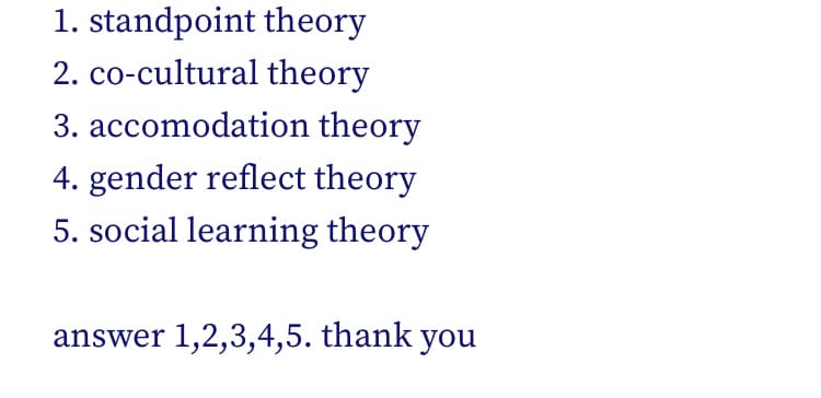 1. standpoint theory
2. co-cultural theory
3. accomodation theory
4. gender reflect theory
5. social learning theory
answer 1,2,3,4,5. thank you
