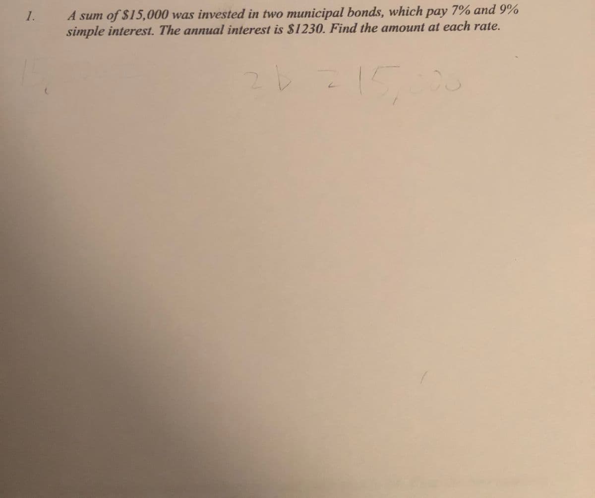 A sum of $15,000 was invested in two municipal bonds, which pay 7% and 9%
simple interest. The annual interest is $1230. Find the amount at each rate.
1.
15.000
