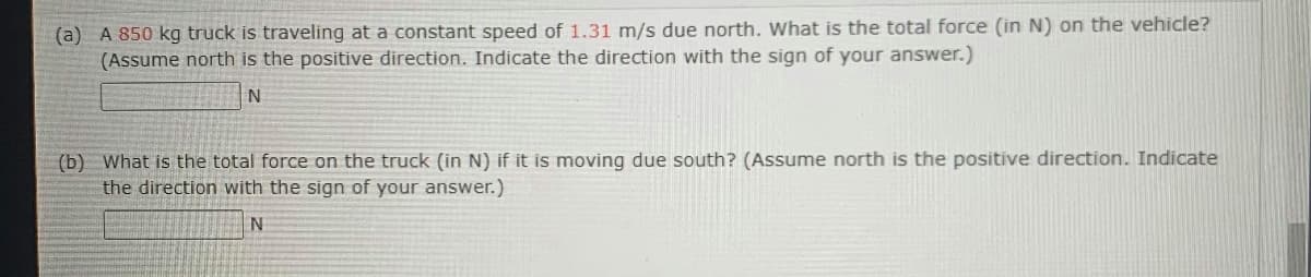 (a) A 850 kg truck is traveling at a constant speed of 1.31 m/s due north. What is the total force (in N) on the vehicle?
(Assume north is the positive direction. Indicate the direction with the sign of your answer.)
N
(b) What is the total force on the truck (in N) if it is moving due south? (Assume north is the positive direction. Indicate
the direction with the sign of your answer.)
N
