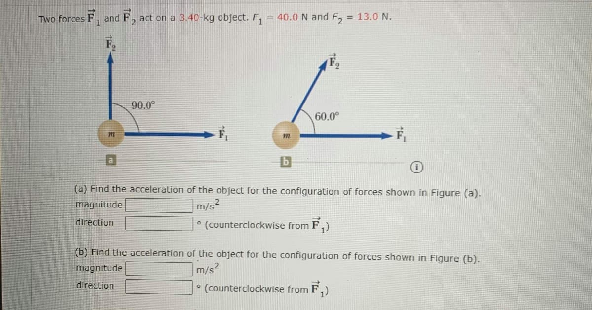 Two forces F,
and
F2
act on a 3.40-kg object. F,
= 40.0 N and F, = 13.0 N.
90.0°
60.0°
a
(a) Find the acceleration of the object for the configuration of forces shown in Figure (a).
magnitude
m/s2
direction
° (counterclockwise from F,)
(b) Find the acceleration of the object for the configuration of forces shown in Figure (b).
magnitude
m/s?
direction
° (counterclockwise from F,)
