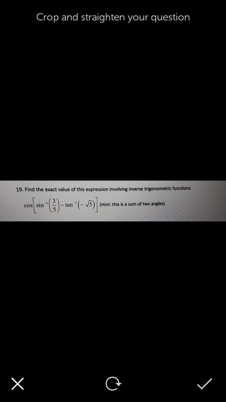 Crop and straighten your question
19. Find the exact value of this expression involving inverse trigonometric functions.
1-
cos sin
|- tan (- 5)
(Hint: this is a sum of two angles).
