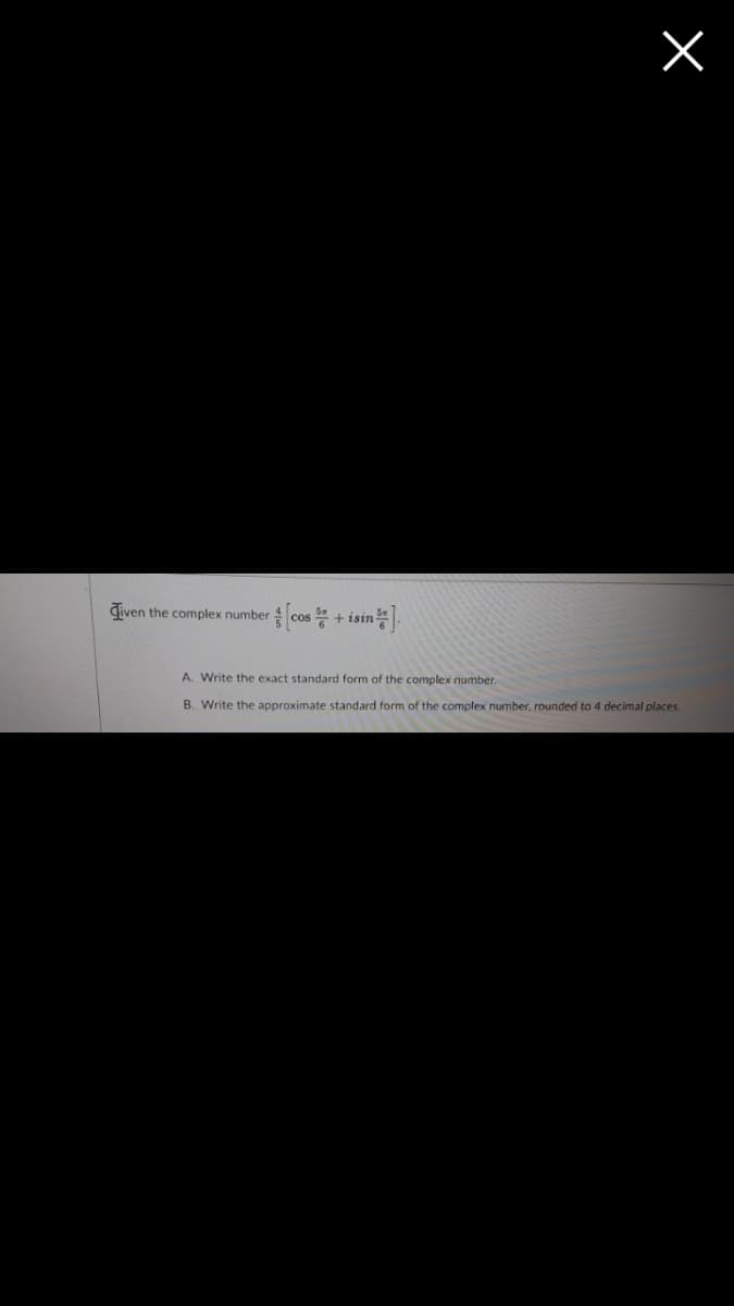 Given the complex number \( \frac{4}{5} \left[ \cos \frac{5\pi}{6} + i \sin \frac{5\pi}{6} \right] \):

A. Write the exact standard form of the complex number.

B. Write the approximate standard form of the complex number, rounded to 4 decimal places.