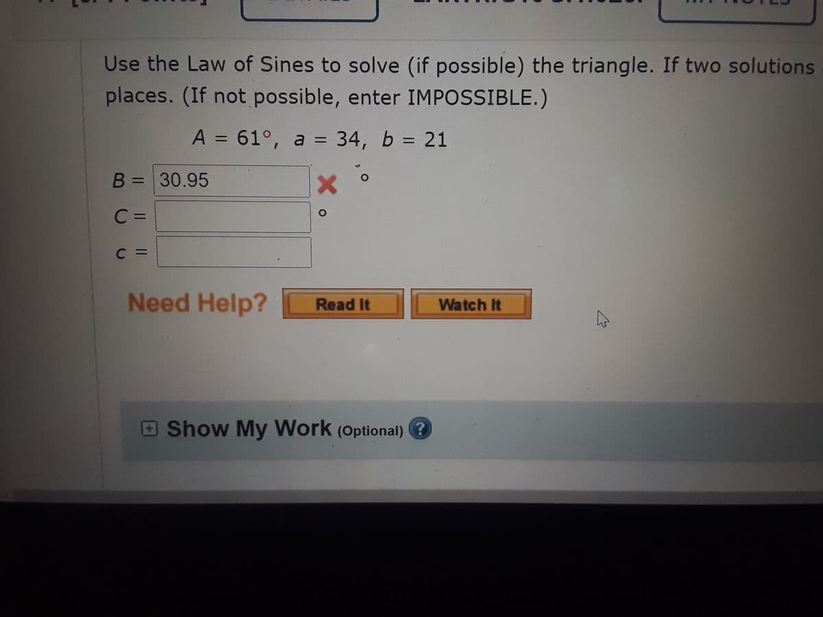 Use the Law of Sines to solve (if possible) the triangle. If two solutions
places. (If not possible, enter IMPOSSIBLE.)
A = 61°, a = 34, b = 21
B = 30.95
%3D
C =
C =
Need Help?
Read It
Watch It
Show My Work (Optional) ?
