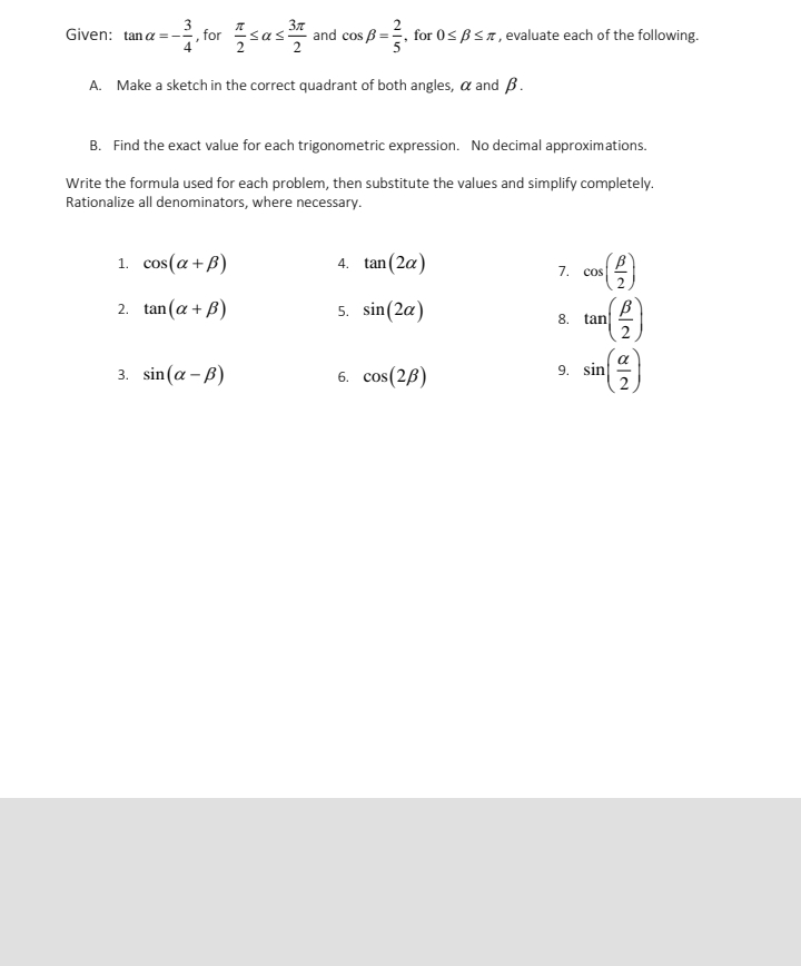 for sas
37
and cos B =, for 0< BSn, evaluate each of the following.
Given: tana =-
A. Make a sketch in the correct quadrant of both angles, a and B.
B. Find the exact value for each trigonometric expression. No decimal approximations.
Write the formula used for each problem, then substitute the values and simplify completely.
Rationalize all denominators, where necessary.
1. cos(a + B)
4. tan (2a)
7. cos
2
tan (a + B)
5. sin(2a)
2.
8.
tan
3. sin(a - B)
6. cos(2B)
9. sin
