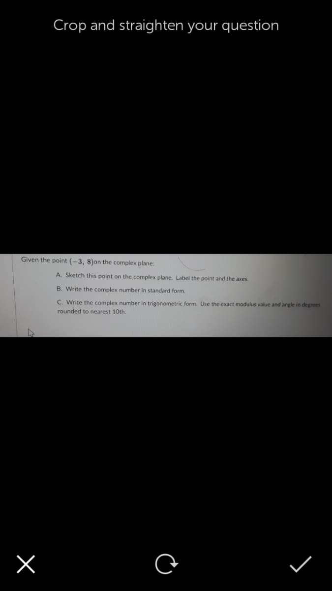 Crop and straighten your question
Given the point (-3, 8)on the complex plane:
A. Sketch this point on the complex plane, Label the point and the axes.
B. Write the complex number in standard form.
C. Write the complex number in trigonometric form. Use the exact modulus value and angle in degrees
rounded to nearest 10th.
