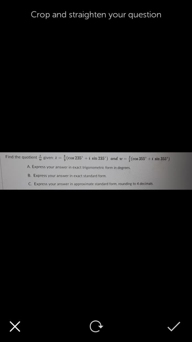Crop and straighten your question
Find the quotient given: z =(cos 235° + i sin 235°) and w =
(cos 355° +i sin 355°)
A. Express your answer in exact trigonometric form in degrees.
B. Express your answer in exact standard form.
C. Express your answer in approximate standard form, rounding to 4 decimals.
