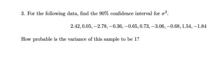 3. For the following data, find the 90% confidence interval for o?.
2.42, 0.05, –2.78, –0.36, –0.65, 0.73, –3.06, –0.68, 1.54, –1.84
How probable is the variance of this sample to be 1?
