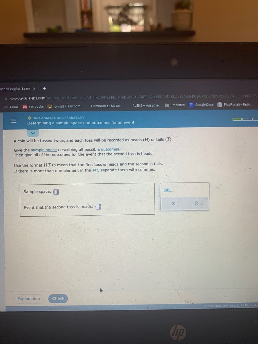 ristian Puglisi-Learn X +
www-awu.aleks.com/alekscgi/x/1sl.exe/10_u-lgNslkr7j8P3jH-IQialvdbyp4GtU74E36Qsa0310VD
M Gmail
=
M textbooks google classroom
O DATA ANALYSIS AND PROBABILITY
Determining a sample space and outcomes for an event:...
CommonLit | My Ac...
Sample space:
A coin will be tossed twice, and each toss will be recorded as heads (H) or tails (1).
Give the sample space describing all possible outcomes.
Then give all of the outcomes for the event that the second toss is heads.
Use the format HT to mean that the first toss is heads and the second is tails.
If there is more than one element in the set, separate them with commas.
ALEKS- Adaptive...
Event that the second toss is heads:
Explanation
Check
LL5 vyaAoqHtCBGWOSCRpt9zEO_v5R7EIDPhEKTF98
Imported = Google Docs
0,0..
X
hp
54
PlusPortals-Redik...
2023 McGraw Hill LLC. All Rights Res