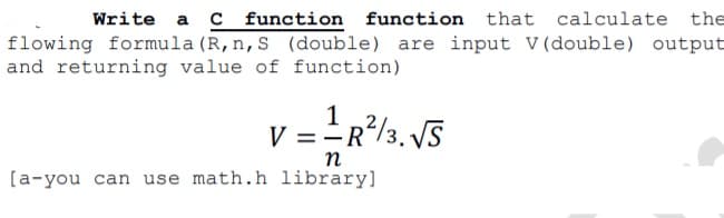 Write a C function function that calculate the
flowing formula (R, n, S (double) are input V(double) output
and returning value of function)
1
V =R/3. V5
n
[a-you can use math.h library]
