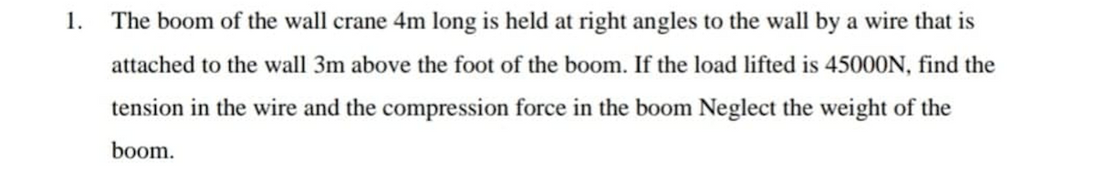 1. The boom of the wall crane 4m long is held at right angles to the wall by a wire that is
attached to the wall 3m above the foot of the boom. If the load lifted is 45000N, find the
tension in the wire and the compression force in the boom Neglect the weight of the
boom.
