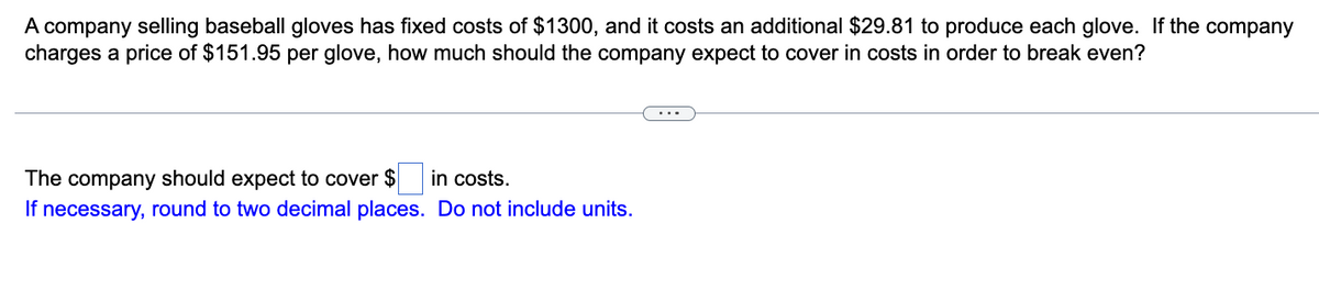 A company selling baseball gloves has fixed costs of $1300, and it costs an additional $29.81 to produce each glove. If the company
charges a price of $151.95 per glove, how much should the company expect to cover in costs in order to break even?
The company should expect to cover $ in costs.
If necessary, round to two decimal places. Do not include units.