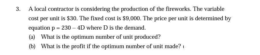 3.
A local contractor is considering the production of the fireworks. The variable
cost per unit is $30. The fixed cost is $9,000. The price per unit is determined by
equation p = 230-4D where D is the demand.
(a) What is the optimum number of unit produced?
(b) What is the profit if the optimum number of unit made?