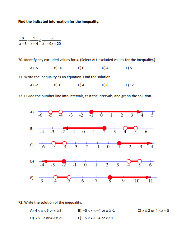 Find the indicated information for the inequality.
8
9
5
<
X-5 X-4 x² -9x+20
70. Identify any excluded values for x. (Select ALL excluded values for the inequality.)
A) -5
B) -4
C) 0
D) 4
E) 5
71. Write the inequality as an equation. Find the solution.
A)-2
B) 1
C) 4
D) 8
72. Divide the number line into intervals, test the intervals, and graph the solution.
B)
C)
D)
E)
-4
T
لنا
On
Of
3
IN
73. Write the solution
-1
of the inequality.
A) 4<x<5 or x ≥8
D) x≤-2 or 4<x<5
Fr
B) -5<x<-4 or x>-1
E) -5<x<-4 or x ≥1
E) 12
9
3
O+
On
2
اليا
4
3
O+
On
10
6
11
C) x ≤2 or 4<x<5