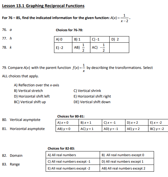 Lesson 13.1 Graphing Reciprocal Functions
For 76-85, find the indicated information for the given function: A(x)=
76. a
77. h
78. k
A) Reflection over the x-axis
B) Vertical stretch
D) Horizontal shift left
BC) Vertical shift up
80. Vertical asymptote
81. Horizontal asymptote
Choices for 76-78:
A) 0
B) 1
E) -2
AB)
82. Domain
79. Compare A(x) with the parent function f(x)= by describing the transformations. Select
X
ALL choices that apply.
83. Range
C) -1
AC)
Choices for 80-81:
A) x = 0
AB) y = 0
2
C) Vertical shrink
E) Horizontal shift right
DE) Vertical shift down
B) x = 1
AC) y = 1
Choices for 82-83:
A) All real numbers
C) All real numbers except -1
E) All real numbers except -2
D) 2
1
x-2
C) x = -1
AD) y = -1
D) x = 2
AE) y = 2
B) All real numbers except 0
D) All real numbers except 1
AB) All real numbers except 2
E) x = -2
BC) y = -2