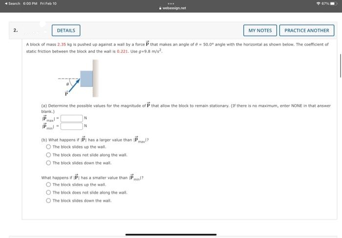 Search 6:00 PM Fri Feb 10
2.
DETAILS
MY NOTES
A block of mass 2.35 kg is pushed up against a wall by a force P that makes an angle of 50.0° angle with the horizontal as shown below. The coefficient of
static friction between the block and the wall is 0.221. Use g=9.8 m/s²,
P
max!
(a) Determine the possible values for the magnitude of P that allow the block to remain stationary. (If there is no maximum, enter NONE in that answer
blank.)
Pmin
N
N
(b) What happens if IP has a larger value than P
max!?
The block slides up the wall.
The block does not slide along the wall.
The block slides down the wall.
www
webassign.net
What happens if IP has a smaller value than Pmin!?
The block slides up the wall.
67%
The block does not slide along the wall.
The block slides down the wall.
PRACTICE ANOTHER