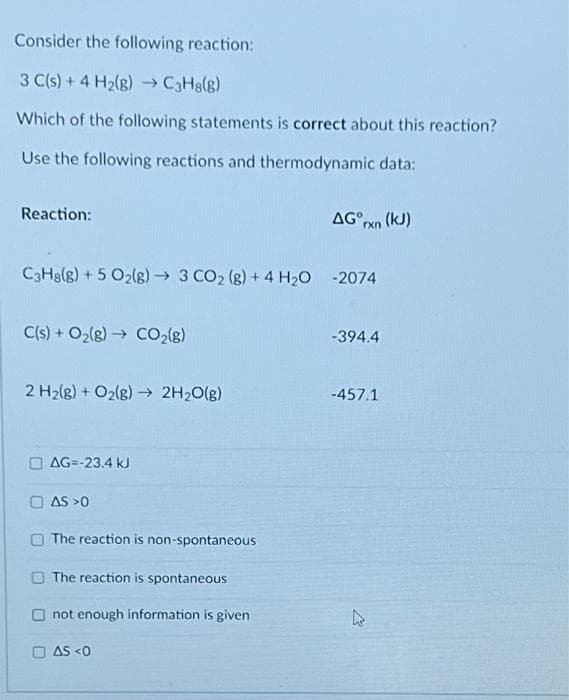 Consider the following reaction:
3 C(s) + 4 H₂(g) →→ C3H8(g)
Which of the following statements is correct about this reaction?
Use the following reactions and thermodynamic data:
Reaction:
C3H8(g) + 5 O2(g) → 3 CO₂ (g) + 4H₂O
C(s) + O₂(g) → CO₂(g)
2 H₂(g) + O₂(g) → 2H₂O(g)
AG=-23.4 kJ
AS >0
The reaction is non-spontaneous
The reaction is spontaneous
not enough information is given
AS <0
AG rxn (kJ)
-394.4
-457.1
k