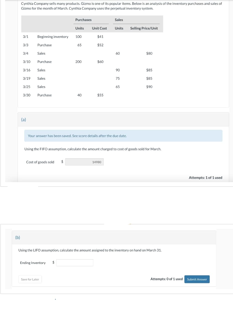 (b)
Cynthia Company sells many products. Gizmo is one of its popular items. Below is an analysis of the inventory purchases and sales of
Gizmo for the month of March. Cynthia Company uses the perpetual inventory system.
3/1
3/3
3/4
3/10
(a)
Units
Beginning inventory 100
Purchase
Sales
Purchase
3/16
Sales
3/19
Sales
3/25 Sales
3/30 Purchase
Purchases
Cost of goods sold $
65
Ending Inventory $
200
Save for Later
40
Unit Cost
$41
$52
$60
$55
Sales
Units Selling Price/Unit
Your answer has been saved. See score details after the due date.
14980
60
90
75
65
Using the FIFO assumption, calculate the amount charged to cost of goods sold for March.
$80
$85
$85
$90
Using the LIFO assumption, calculate the amount assigned to the inventory on hand on March 31.
Attempts: 1 of 1 used
Attempts: 0 of 1 used Submit Answer