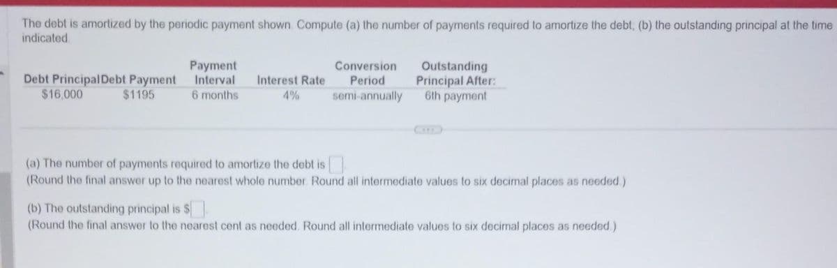 The debt is amortized by the periodic payment shown. Compute (a) the number of payments required to amortize the debt, (b) the outstanding principal at the time
indicated
Debt Principal Debt Payment
$16,000
$1195
Payment
Interval
6 months
Interest Rate
4%
Conversion
Period
semi-annually
Outstanding
Principal After:
6th payment
(a) The number of payments required to amortize the debt is
(Round the final answer up to the nearest whole number. Round all intermediate values to six decimal places as needed.)
(b) The outstanding principal is $
(Round the final answer to the nearest cent as needed. Round all intermediate values to six decimal places as needed.)