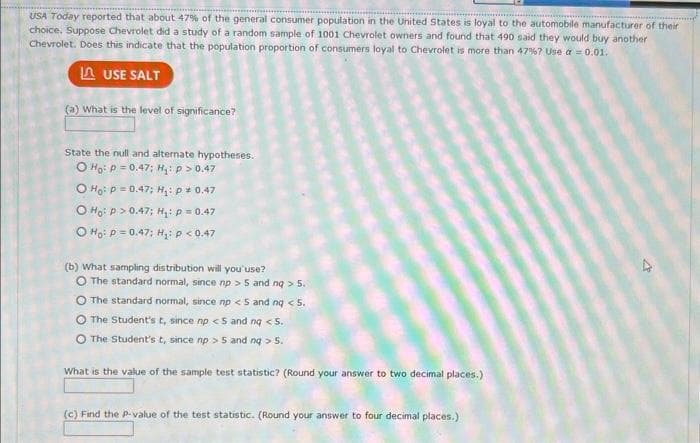 USA Today reported that about 47% of the general consumer population in the United States is loyal to the automobile manufacturer of their
choice. Suppose Chevrolet did a study of a random sample of 1001 Chevrolet owners and found that 490 said they would buy another
Chevrolet. Does this indicate that the population proportion of consumers loyal to Chevrolet is more than 47%? Use a = 0.01.
LUSE SALT
(a) What is the level of significance?
State the null and alternate hypotheses.
O Ho: P = 0.47; H₁: p > 0.47
O Ho: P=0.47; H₁₂: p = 0.47
O Ho: P >0.47; H₂: P = 0.47
O Ho: P = 0.47; H₂: P < 0.47
(b) What sampling distribution will you use?
O The standard normal, since np > 5 and ng >
5.
O The standard normal, since np <5 and nq < 5.
O The Student's t, since np <5 and nq <5.
O The Student's t, since np > 5 and nq > 5.
What is the value of the sample test statistic? (Round your answer to two decimal places.)
(c) Find the p-value of the test statistic. (Round your answer to four decimal places.)
V