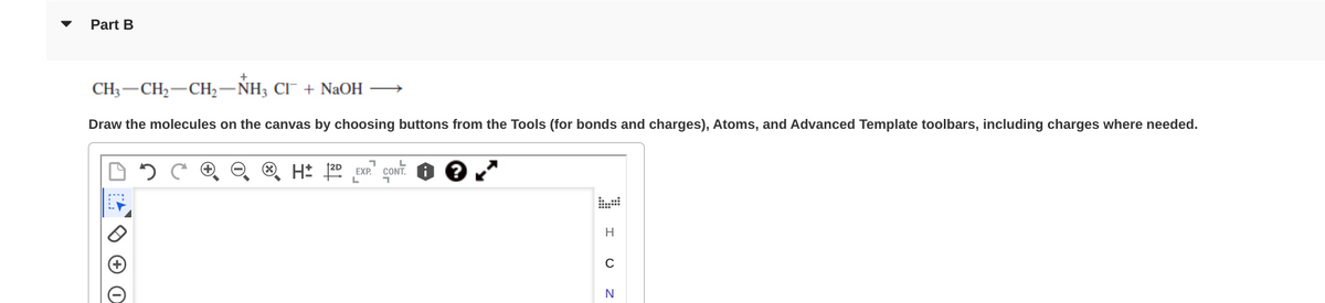 Part B
CH–CH,—CH,−NH, CF + NaOH —
Draw the molecules on the canvas by choosing buttons from the Tools (for bonds and charges), Atoms, and Advanced Template toolbars, including charges where needed.
3-
O
H 12D EXP. CONT: ?
I UZ