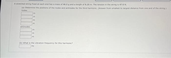 A stretched string fixed at each end has a mass of 46.0 g and a length of 8.20 m. The tension in the string is 47.0 N.
(a) Determine the positions of the nodes and antinodes for the third harmonic. (Answer from smallest to largest distance from one end of the string.)
nodes
antinodes
m
EE
m
m
m
m
(b) What is the vibration frequency for this harmonic?
ΤΗΣ