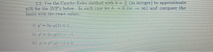 2.2. Use the Cauchy-Euler method with h= (m integer) to approximate
y(3) for the IVP's below. In each case let h 0 (- co) and compare the
limits with the exact values.
i) y = 2v.v(1) = 1
ii) y'=2r.y(1)=-1
iii) y = y².v(-1)=0)