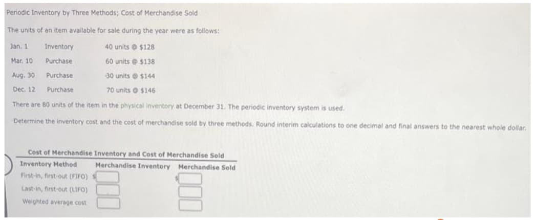 Periodic Inventory by Three Methods; Cost of Merchandise Sold
The units of an item available for sale during the year were as follows:
Jan. 1
Inventory
40 units $128
Mar. 10
Purchase
60 units @ $138
Purchase
30 units@ $144
Purchase
70 units $146
There are 80 units of the item in the physical inventory at December 31. The periodic inventory system is used.
Determine the inventory cost and the cost of merchandise sold by three methods. Round interim calculations to one decimal and final answers to the nearest whole dollar.
Aug. 30
Dec. 12
Cost of Merchandise Inventory and Cost of Merchandise Sold
Inventory Method
Merchandise Inventory Merchandise Sold
First-in, first-out (FIFO) S
Last-in, first-out (LIFO)
Weighted average cost