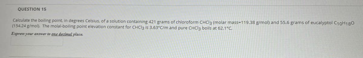 QUESTION 15
Calculate the boiling point, in degrees Celsius, of a solution containing 421 grams of chloroform CHCI3 (molar mass=119.38 g/mol) and 55.6 grams of eucalyptol C10H180
(154.24 g/mol). The molal-boiling point elevation constant for CHC|3 is 3.63°C/m and pure CHCI3 boils at 62.1°C.
Express your answer to one decimal place.
