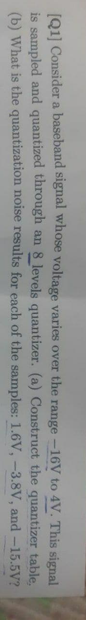 [01] Consider a baseband signal whose voltage varies over the range -16V to 4V. This signal
is sampled and quantized through an 8 levels quantizer. (a) Construct the quantizer table.
(b) What is the quantization noise results for each of the samples: 1.6V, -3.8V, and -15.5V?
