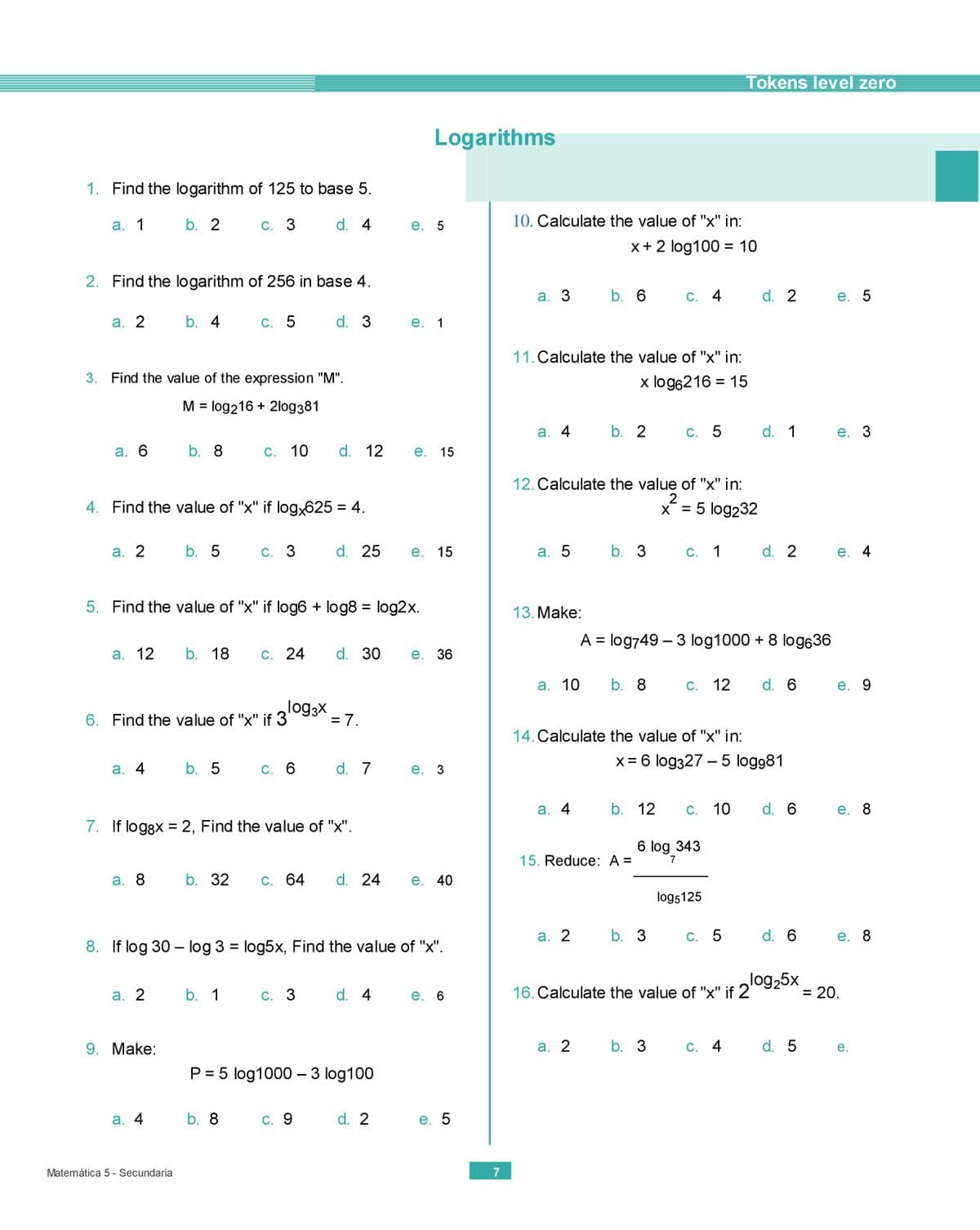 Tokens level zero
Logarithms
1. Find the logarithm of 125 to base 5.
а. 1
b. 2
С. 3
d. 4
е. 5
10. Calculate the value of "x" in:
x+ 2 log100 = 10
%3D
2. Find the logarithm of 256 in base 4.
а. 3
b. 6
C. 4
d. 2
е. 5
а. 2
b. 4 C. 5
d. 3
е. 1
11. Calculate the value of "x" in:
3. Find the value of the expression "M".
x log6216 = 15
M = log216 + 2log381
а. 4
b. 2
С. 5
d. 1
е. 3
а. 6
b. 8
С. 10
d. 12
е. 15
12. Calculate the value of "x" in:
4. Find the value of "x" if log,625 = 4.
x = 5 log232
%3D
%D
а. 2
b. 5
С. 3
d. 25
е. 15
а. 5
b. 3
С. 1
d. 2
е. 4
5. Find the value of "x" if log6 + log8 = log2x.
13. Make:
A = log749 – 3 log1000 + 8 log636
а. 12
b. 18
С. 24
d. 30
е. 36
а. 10
b. 8
С. 12
d. 6
е. 9
log3X
6. Find the value of "x" if 3
= 7.
%3D
14. Calculate the value of "x" in:
X = 6 log327 – 5 logg81
%3D
а. 4
b. 5
С. 6
d. 7
е. 3
а. 4
b. 12
С. 10
d. 6
е. 8
7. If loggx = 2, Find the value of "x".
6 log 343
15. Reduce: A =
а. 8
b. 32
С. 64
d. 24
е. 40
log5125
а. 2
C. 5
d. 6
е. 8
8. If log 30 – log 3 = log5x, Find the value of "x".
16. Calculate the value of "x" if 2
log25x
= 20.
а. 2
b. 1
С. 3
d. 4
е. 6
%D
9. Make:
а. 2
b. 3
C. 4
d. 5
е.
P = 5 log1000 – 3 log100
||
а. 4
b. 8
C. 9
d. 2
е. 5
Matemática 5 - Secundaria
7
