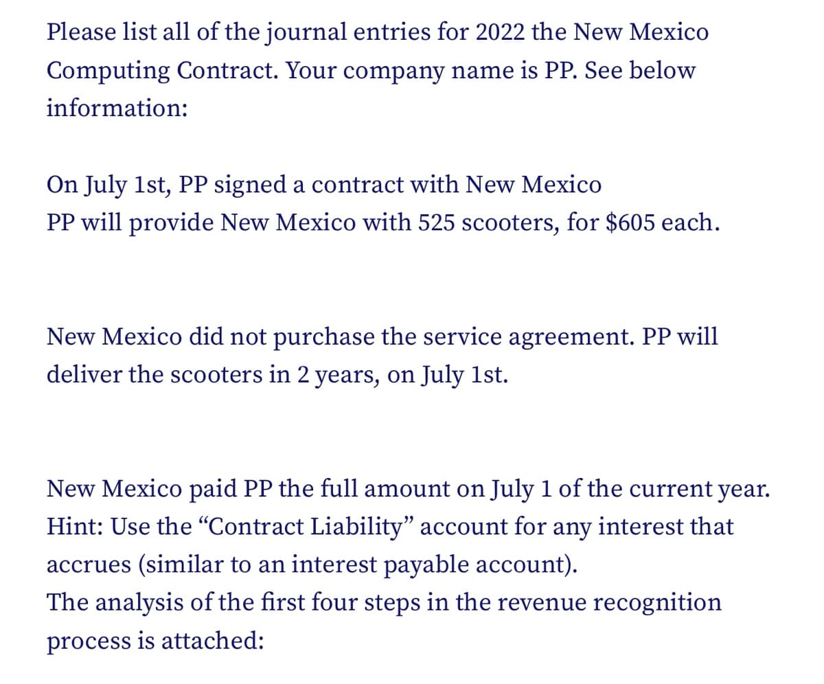 Please list all of the journal entries for 2022 the New Mexico
Computing Contract. Your company name is PP. See below
information:
On July 1st, PP signed a contract with New Mexico
PP will provide New Mexico with 525 scooters, for $605 each.
New Mexico did not purchase the service agreement. PP will
deliver the scooters in 2 years, on July 1st.
New Mexico paid PP the full amount on July 1 of the current year.
Hint: Use the "Contract Liability" account for any interest that
accrues (similar to an interest payable account).
The analysis of the first four steps in the revenue recognition
process is attached: