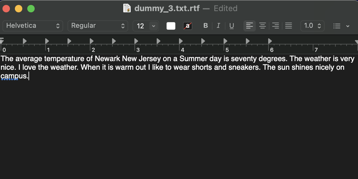 Helvetica
î Regular
↑
dummy_3.txt.rtf - Edited
12
a
4
B I U
1.0
2
3
5
0
6
7
The average temperature of Newark New Jersey on a Summer day is seventy degrees. The weather is very
nice. I love the weather. When it is warm out I like to wear shorts and sneakers. The sun shines nicely on
campus.