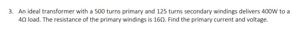 3. An ideal transformer with a 500 turns primary and 125 turns secondary windings delivers 400W to a
40 load. The resistance of the primary windings is 160. Find the primary current and voltage.
