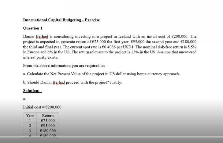 International Capital Budgeting - Exercise
Question 1
Damai Berhad is considering investing in a project in Iceland with an initial cost of €200,000. The
project is expected to generate return of €75,000 the first year, €95,000 the second year and €180,000
the third and final year. The current spot rate is €0.4086 per USD1. The nominal risk-free return is 5.5%
in Europe and 6% in the US. The return relevant to the project is 12% in the US. Assume that uncovered
interest parity exists.
From the above information you are required to:
a. Calculate the Net Present Value of the project in US dollar using home currency approach.
b. Should Damai Berhad proceed with the project? Justify.
Solution: -
a.
Initial cost €200,000
=
Year
Return
1
€75,000
2
€95,000
3
€180,000
4
€180,000