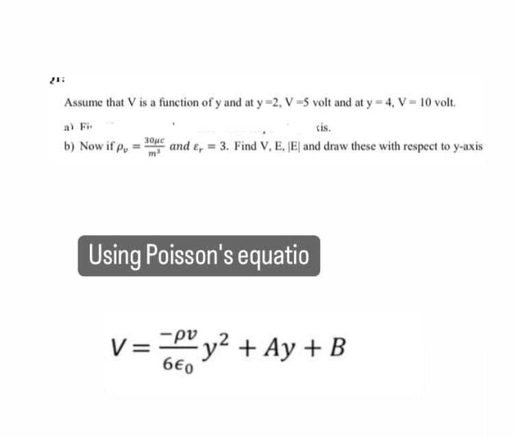 21:
Assume that V is a function of y and at y =2, V-5 volt and at y = 4, V = 10 volt.
cis.
30μc
b) Now if p
and &, = 3. Find V, E, E and draw these with respect to y-axis
Using Poisson's equatio
ρυ
V = y² + Ay + B
660