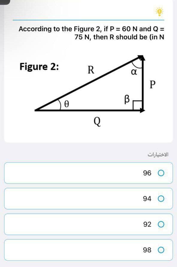 According to the Figure 2, if P = 60 N and Q =
75 N, then R should be (in N
Figure 2:
R
α
P
Ꮎ
Q
В
الاختيارات
96 O
94 O
92 O
98 O