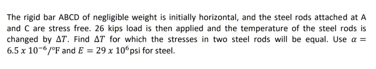 The rigid bar ABCD of negligible weight is initially horizontal, and the steel rods attached at A
and C are stress free. 26 kips load is then applied and the temperature of the steel rods is
changed by AT. Find AT for which the stresses in two steel rods will be equal. Use a =
6.5 x 10-6/°F and E
29 x 106 psi for steel.
